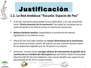 1.2. La Red Andaluza “Escuela: Espacio de Paz”
 El IES San José forma parte desde el curso 2010-2011, y ha sido reconocido
como “Centro promotor de la convivencia” por todas las iniciativas que se
están tomando en los últimos cursos en materia de convivencia.
 Balance bastante positivo, mejorándose la convivencia de manera
significativa en los últimos cursos.
 Ahora IES San José debe analizar las nuevas dimensiones de la convivencia
que se hacen presentes a partir del masivo uso que nuestros alumnos hacen
de los dispositivos digitales que las TIC ponen a su alcance.
 Asimismo, nuestro Centro consigue dotarse de instrumentos de gestión de la
convivencia en el ámbito del ciberespacio que permitirá a toda la Comunidad
Educativa del IES San José adaptarse a los nuevos desafíos que supone el uso
generalizado de las TIC en nuestro Centro.
Jefatura de Estudios - Escuela: Espacio de Paz –
Programa para la mejora de la
ciberconvivencia
3
Justificación
 