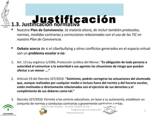 1.3. Justificación normativa
 Nuestro Plan de Convivencia: Se trataría ahora, de incluir también protocolos,
normas, medidas contrarias y correcciones relacionadas con el uso de las TIC en
nuestro Plan de Convivencia.
 Debate acerca de si el ciberbullying y otros conflictos generados en el espacio virtual
son un problema escolar o no:
1. Art. 13 Ley orgánica 1/1996, Protección Jurídica del Menor: “Es obligación de toda persona o
autoridad el comunicar a la autoridad o sus agentes las situaciones de riesgo que puedan
afectar a un menor ….”
2. Artículo 33 del Decreto 327/2010: “Asimismo, podrán corregirse las actuaciones del alumnado
que, aunque realizadas por cualquier medio e incluso fuera del recinto y del horario escolar,
estén motivadas o directamente relacionadas con el ejercicio de sus derechos y el
cumplimiento de sus deberes como tal.”
3. Decreto 327/2010: Permite a los centros educativos, en base a su autonomía, establecer un
conjunto de normas y conductas contrarias y gravemente contrarias a estas.
Jefatura de Estudios - Escuela: Espacio de Paz –
Programa para la mejora de la
ciberconvivencia
5
Justificación
 