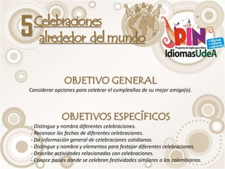 5   Celebraciones
     alrededor del mundo


              OBJETIVO GENERAL
Considerar opciones para celebrar el cumpleaños de su mejor amigo(a).



             OBJETIVOS ESPECÍFICOS
- Distingue y nombra diferentes celebraciones.
- Reconoce las fechas de diferentes celebraciones.
- Da información general de celebraciones cotidianas.
- Distingue y nombra y elementos para festejar diferentes celebraciones.
- Describe actividades relacionadas con celebraciones.
- Conoce países donde se celebran festividades similares a las colombianas.
 