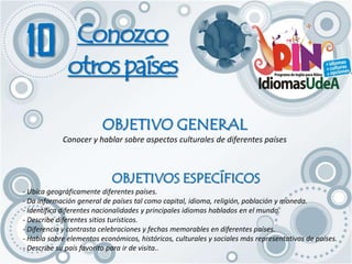 10            Conozco
              otros países

                         OBJETIVO GENERAL
            Conocer y hablar sobre aspectos culturales de diferentes países



                            OBJETIVOS ESPECÍFICOS
- Ubica geográficamente diferentes países.
- Da información general de países tal como capital, idioma, religión, población y moneda.
- Identifica diferentes nacionalidades y principales idiomas hablados en el mundo.
- Describe diferentes sitios turísticos.
- Diferencia y contrasta celebraciones y fechas memorables en diferentes países.
- Habla sobre elementos económicos, históricos, culturales y sociales más representativos de países.
- Describe su país favorito para ir de visita..
 