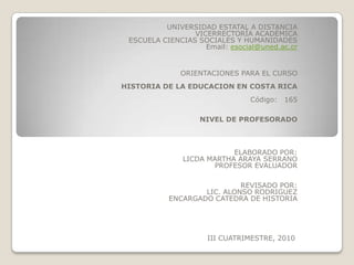UNIVERSIDAD ESTATAL A DISTANCIA VICERRECTORÍA ACADÉMICA  ESCUELA CIENCIAS SOCIALES Y HUMANIDADES            Email: esocial@uned.ac.cr       ORIENTACIONES PARA EL CURSO   HISTORIA DE LA EDUCACION EN COSTA RICA   Código:   165     NIVEL DE PROFESORADO     ELABORADO POR: LICDA MARTHA ARAYA SERRANO PROFESOR EVALUADOR     REVISADO POR: LIC. ALONSO RODRIGUEZ ENCARGADO CATEDRA DE HISTORIA            III CUATRIMESTRE, 2010  