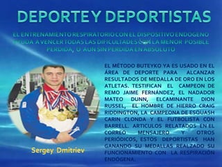 EL MÉTODO BUTEYKO YA ES USADO EN EL ÁREA DE DEPORTE PARA  ALCANZAR RESULTADOS DE MEDALLA DE ORO EN LOS ATLETAS. TESTIFICAN  EL  CAMPEON DE REMO JAIME FERNÁNDEZ, EL NADADOR MATEO DUNN, ELCAMINANTE DION RUSSEL,  EL HOMBRE DE HIERRO CRAIG RIDDINGTON, LA  CAMPEONA DE ESQUASH CARIN CLONDA Y EL FUTBOLISTA CON BARRELL.  ARTICULOS  RELATADOS  EN EL CORREO MENSAJERO Y OTROS PERIÓDICOS, ESTOS  DEPORTISTAS  HAN GANANDO SU MEDALLAS REALZADO SU FUNCIONAMIENTO CON  LA RESPIRACIÓN ENDÓGENA. 