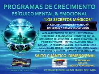 “ LOS SECRETOS MÁGICOS” ALFA LA FRECUENCIA DEL ÉXITO – BIENVENIDO AL SECRETO DE LA ABUNDANCIA – CONÉCTESE CON LA INTELIGENCIA DEL UNIVERSO – EL ELIXIR DE LA VIDA – EL PODER DE PERMITIR – ENFERMEDADES DEL ALMA – KAHUNA – LA PROCRASTINACIÓN – SER HACER & TENER – LA CIENCIA DE RECIBIR – HOPONOPONO – OCHO PASOS PARA CREAR TU DESTINO - ORACIÓN DE GRATITUD ETC.  LA RECONECCIÓN CON LA SABIDURÍA UNIVERSAL A TRAVÉS DEL CORAZÓN 