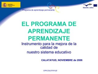 EL PROGRAMA DE APRENDIZAJE PERMANENTE Instrumento para la mejora de la calidad de nuestro sistema educativo   CALATAYUD, NOVIEMBRE de 2008   