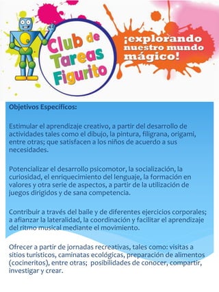 Objetivos Específicos:
Estimular el aprendizaje creativo, a partir del desarrollo de
actividades tales como el dibujo, la pintura, filigrana, origami,
entre otras; que satisfacen a los niños de acuerdo a sus
necesidades.
Potencializar el desarrollo psicomotor, la socialización, la
curiosidad, el enriquecimiento del lenguaje, la formación en
valores y otra serie de aspectos, a partir de la utilización de
juegos dirigidos y de sana competencia.
Contribuir a través del baile y de diferentes ejercicios corporales;
a afianzar la lateralidad, la coordinación y facilitar el aprendizaje
del ritmo musical mediante el movimiento.
Ofrecer a partir de jornadas recreativas, tales como: visitas a
sitios turísticos, caminatas ecológicas, preparación de alimentos
(cocineritos), entre otras; posibilidades de conocer, compartir,
investigar y crear.
 