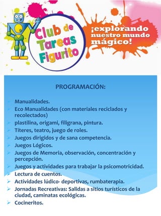 PROGRAMACIÓN:
 Manualidades.
 Eco Manualidades (con materiales reciclados y
recolectados)
 plastilina, origami, filigrana, pintura.
 Títeres, teatro, juego de roles.
 Juegos dirigidos y de sana competencia.
 Juegos Lógicos.
 Juegos de Memoria, observación, concentración y
percepción.
 Juegos y actividades para trabajar la psicomotricidad.
 Lectura de cuentos.
 Actividades lúdico- deportivas, rumbaterapia.
 Jornadas Recreativas: Salidas a sitios turísticos de la
ciudad, caminatas ecológicas.
 Cocineritos.
 