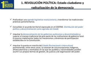 1. REVOLUCIÓN POLÍTICA: Estado ciudadano y radicalización de la democracia Profundizar una  agenda legislativa revolucionaria y  transformar las tradicionales prácticas parlamentarias.  Consolidar el acuerdo territorial expresado en el COOTAD . Distribución del poder político y descentralización como agendas de Estado Impulsar la  democratización de los gobiernos autónomos y descentralizados  y superar el manejo tradicional de gran parte de las instituciones de gobierno local. Es preciso implementar todos los mecanismos y dinámicas de participación establecidos en la Constitución. Impulsar la puesta en marcha del  Estado Plurinacional e Intercultural  promoviendo, entre otras cosas, la creación de circunscripciones indígenas, afroecuatorianas y montubias en las que los pueblos y nacionalidades puedan asumir sus propias formas de gestión, de justicia y de organización del poder. 