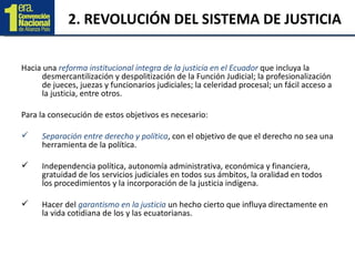 2. REVOLUCIÓN DEL SISTEMA DE JUSTICIA Hacia una  reforma institucional íntegra de la justicia en el Ecuador  que incluya la desmercantilización y despolitización de la Función Judicial; la profesionalización de jueces, juezas y funcionarios judiciales; la celeridad procesal; un fácil acceso a la justicia, entre otros.  Para la consecución de estos objetivos es necesario: Separación entre derecho y política , con el objetivo de que el derecho no sea una herramienta de la política. Independencia política, autonomía administrativa, económica y financiera, gratuidad de los servicios judiciales en todos sus ámbitos, la oralidad en todos los procedimientos y la incorporación de la justicia indígena. Hacer del  garantismo en la justicia  un hecho cierto que influya directamente en la vida cotidiana de los y las ecuatorianas. 