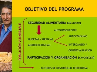 OBJETIVO DEL PROGRAMA

                        SEGURIDAD ALIMENTARIA (MEJORAR)
POBLACIÓN VULNERABLE


                                            AUTOPRODUCCIÓN

                                                     AUTOCONSUMO
                        HUERTAS Y GRANJAS

                        AGROECOLÓGICAS               INTERCAMBIO /

                                                     COMERCIALIZACIÓN

                       PARTICIPACIÓN Y ORGANIZACIÓN (FAVORECER)


                                ACTORES DE DESARROLLO TERRITORIAL
 