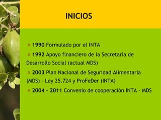 INICIOS


  1990 Formulado por el INTA
  1992 Apoyo financiero de la Secretaría de
Desarrollo Social (actual MDS)
  2003 Plan Nacional de Seguridad Alimentaria
(MDS) – Ley 25.724 y ProFeDer (INTA)
  2004 – 2011 Convenio de cooperación INTA - MDS
 