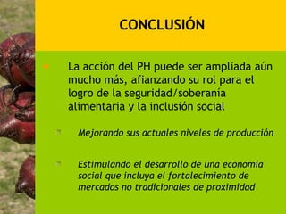 CONCLUSIÓN

La acción del PH puede ser ampliada aún
mucho más, afianzando su rol para el
logro de la seguridad/soberanía
alimentaria y la inclusión social

 Mejorando sus actuales niveles de producción


 Estimulando el desarrollo de una economía
 social que incluya el fortalecimiento de
 mercados no tradicionales de proximidad
 