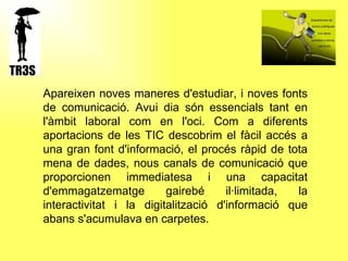 Apareixen noves maneres d'estudiar, i noves fonts de comunicació. Avui dia són essencials tant en l'àmbit laboral com en l'oci. Com a diferents aportacions de les TIC descobrim el fàcil accés a una gran font d'informació, el procés ràpid de tota mena de dades, nous canals de comunicació que proporcionen immediatesa i una capacitat d'emmagatzematge gairebé il·limitada, la interactivitat i la digitalització d'informació que abans s'acumulava en carpetes. 