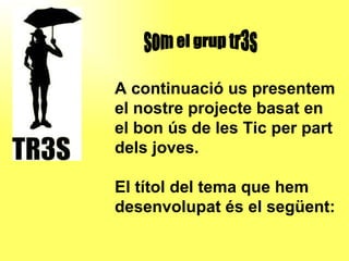 A continuació us presentem el nostre projecte basat en el bon ús de les Tic per part dels joves. El títol del tema que hem  desenvolupat és el següent: som el grup tr3s 