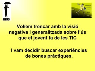 Volíem trencar amb la visió negativa i generalitzada sobre l’ús que el jovent fa de les TIC I vam decidir buscar experiències de bones pràctiques. 
