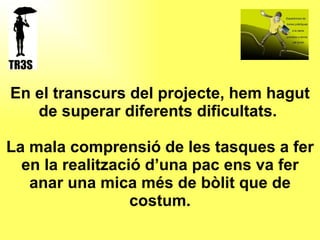 En el transcurs del projecte, hem hagut de superar diferents dificultats.  La mala comprensió de les tasques a fer en la realització d’una pac ens va fer anar una mica més de bòlit que de costum. 