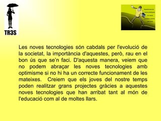  Les noves tecnologies són cabdals per l'evolució de la societat, la importància d'aquestes, però, rau en el bon ús que se’n faci. D'aquesta manera, veiem que no podem abraçar les noves tecnologies amb optimisme si no hi ha un correcte funcionament de les mateixes.  Creiem que els joves del nostre temps poden realitzar grans projectes gràcies a aquestes noves tecnologies que han arribat tant al món de l'educació com al de moltes llars.  
