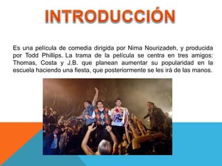 Es una película de comedia dirigida por Nima Nourizadeh, y producida
por Todd Phillips. La trama de la película se centra en tres amigos:
Thomas, Costa y J.B. que planean aumentar su popularidad en la
escuela haciendo una fiesta, que posteriormente se les irá de las manos.