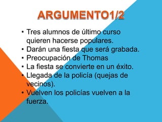 • Tres alumnos de último curso
quieren hacerse populares.
• Darán una fiesta que será grabada.
• Preocupación de Thomas
• La fiesta se convierte en un éxito.
• Llegada de la policía (quejas de
vecinos).
• Vuelven los policías vuelven a la
fuerza.