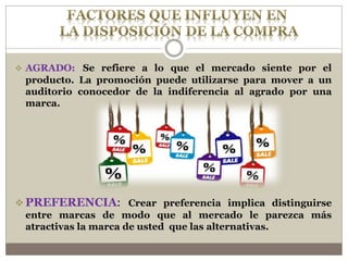  AGRADO: Se refiere a lo que el mercado siente por el
producto. La promoción puede utilizarse para mover a un
auditorio conocedor de la indiferencia al agrado por una
marca.
 PREFERENCIA: Crear preferencia implica distinguirse
entre marcas de modo que al mercado le parezca más
atractivas la marca de usted que las alternativas.
 