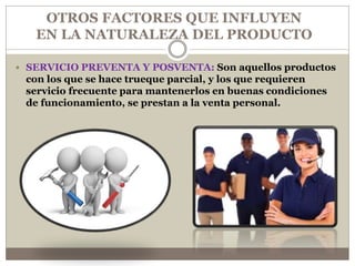  SERVICIO PREVENTA Y POSVENTA: Son aquellos productos
con los que se hace trueque parcial, y los que requieren
servicio frecuente para mantenerlos en buenas condiciones
de funcionamiento, se prestan a la venta personal.
OTROS FACTORES QUE INFLUYEN
EN LA NATURALEZA DEL PRODUCTO
 