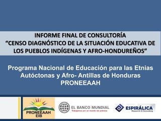 INFORME FINAL DE CONSULTORÍA
“CENSO DIAGNÓSTICO DE LA SITUACIÓN EDUCATIVA DE
   LOS PUEBLOS INDÍGENAS Y AFRO-HONDUREÑOS”

Programa Nacional de Educación para las Etnias
    Autóctonas y Afro- Antillas de Honduras
                PRONEEAAH
 
