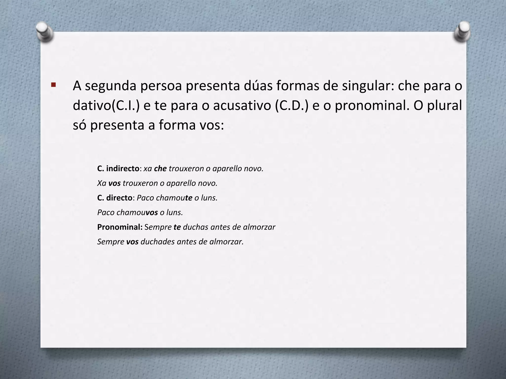  A segunda persoa presenta dúas formas de singular: che para o
dativo(C.I.) e te para o acusativo (C.D.) e o pronominal. O plural
só presenta a forma vos:
C. indirecto: xa che trouxeron o aparello novo.
Xa vos trouxeron o aparello novo.
C. directo: Paco chamoute o luns.
Paco chamouvos o luns.
Pronominal: Sempre te duchas antes de almorzar
Sempre vos duchades antes de almorzar.
 