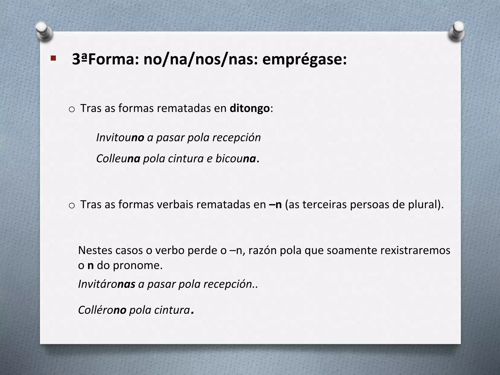  3ªForma: no/na/nos/nas: emprégase:
o Tras as formas rematadas en ditongo:
Invitouno a pasar pola recepción
Colleuna pola cintura e bicouna.
o Tras as formas verbais rematadas en –n (as terceiras persoas de plural).
Nestes casos o verbo perde o –n, razón pola que soamente rexistraremos
o n do pronome.
Invitáronas a pasar pola recepción..
Collérono pola cintura.
 