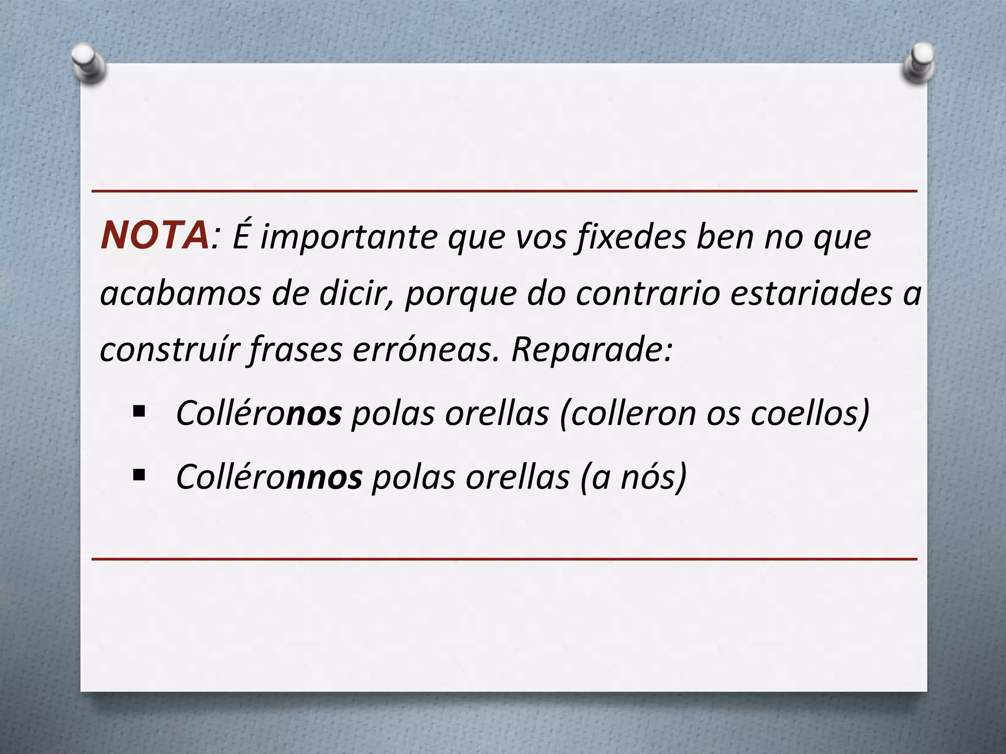 ______________________________________
NOTA: É importante que vos fixedes ben no que
acabamos de dicir, porque do contrario estariades a
construír frases erróneas. Reparade:
 Colléronos polas orellas (colleron os coellos)
 Colléronnos polas orellas (a nós)
______________________________________
 