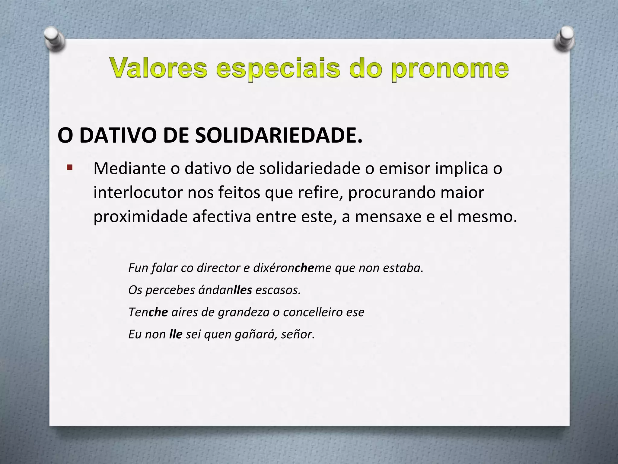 O DATIVO DE SOLIDARIEDADE.
 Mediante o dativo de solidariedade o emisor implica o
interlocutor nos feitos que refire, procurando maior
proximidade afectiva entre este, a mensaxe e el mesmo.
Fun falar co director e dixéroncheme que non estaba.
Os percebes ándanlles escasos.
Tenche aires de grandeza o concelleiro ese
Eu non lle sei quen gañará, señor.
 