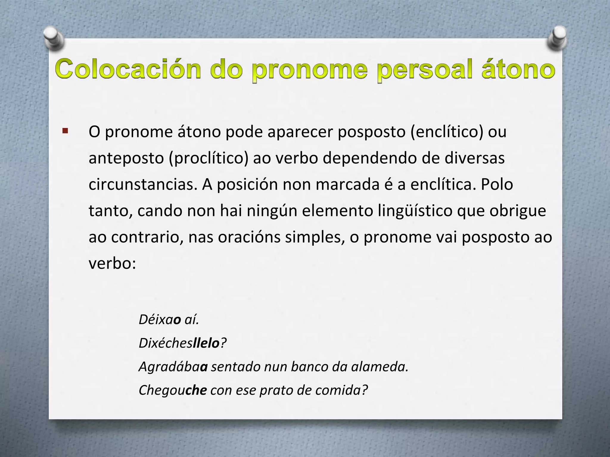  O pronome átono pode aparecer posposto (enclítico) ou
anteposto (proclítico) ao verbo dependendo de diversas
circunstancias. A posición non marcada é a enclítica. Polo
tanto, cando non hai ningún elemento lingüístico que obrigue
ao contrario, nas oracións simples, o pronome vai posposto ao
verbo:
Déixao aí.
Dixéchesllelo?
Agradábaa sentado nun banco da alameda.
Chegouche con ese prato de comida?
 