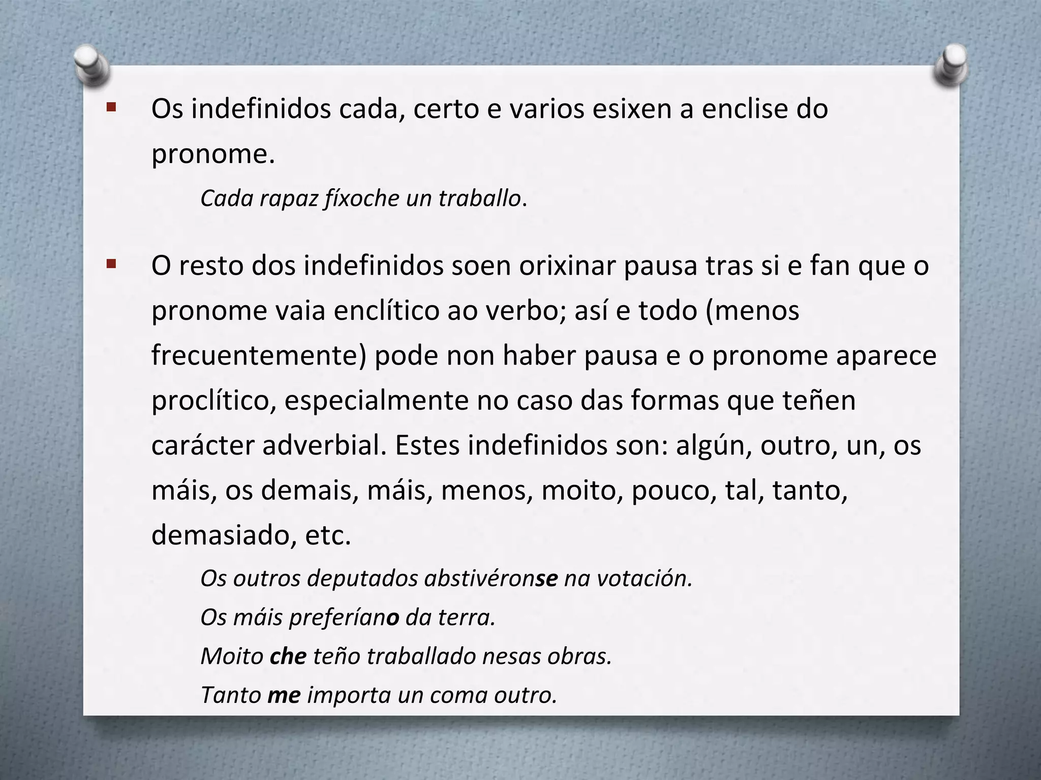  Os indefinidos cada, certo e varios esixen a enclise do
pronome.
Cada rapaz fíxoche un traballo.
 O resto dos indefinidos soen orixinar pausa tras si e fan que o
pronome vaia enclítico ao verbo; así e todo (menos
frecuentemente) pode non haber pausa e o pronome aparece
proclítico, especialmente no caso das formas que teñen
carácter adverbial. Estes indefinidos son: algún, outro, un, os
máis, os demais, máis, menos, moito, pouco, tal, tanto,
demasiado, etc.
Os outros deputados abstivéronse na votación.
Os máis preferíano da terra.
Moito che teño traballado nesas obras.
Tanto me importa un coma outro.
 