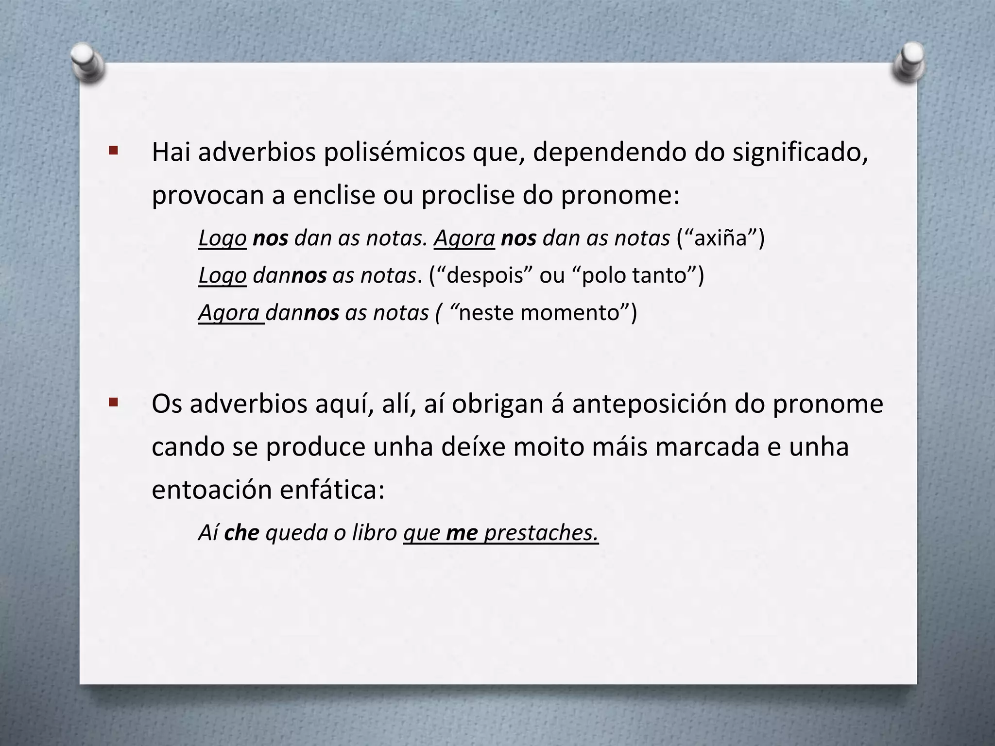  Hai adverbios polisémicos que, dependendo do significado,
provocan a enclise ou proclise do pronome:
Logo nos dan as notas. Agora nos dan as notas (“axiña”)
Logo dannos as notas. (“despois” ou “polo tanto”)
Agora dannos as notas ( “neste momento”)
 Os adverbios aquí, alí, aí obrigan á anteposición do pronome
cando se produce unha deíxe moito máis marcada e unha
entoación enfática:
Aí che queda o libro que me prestaches.
 