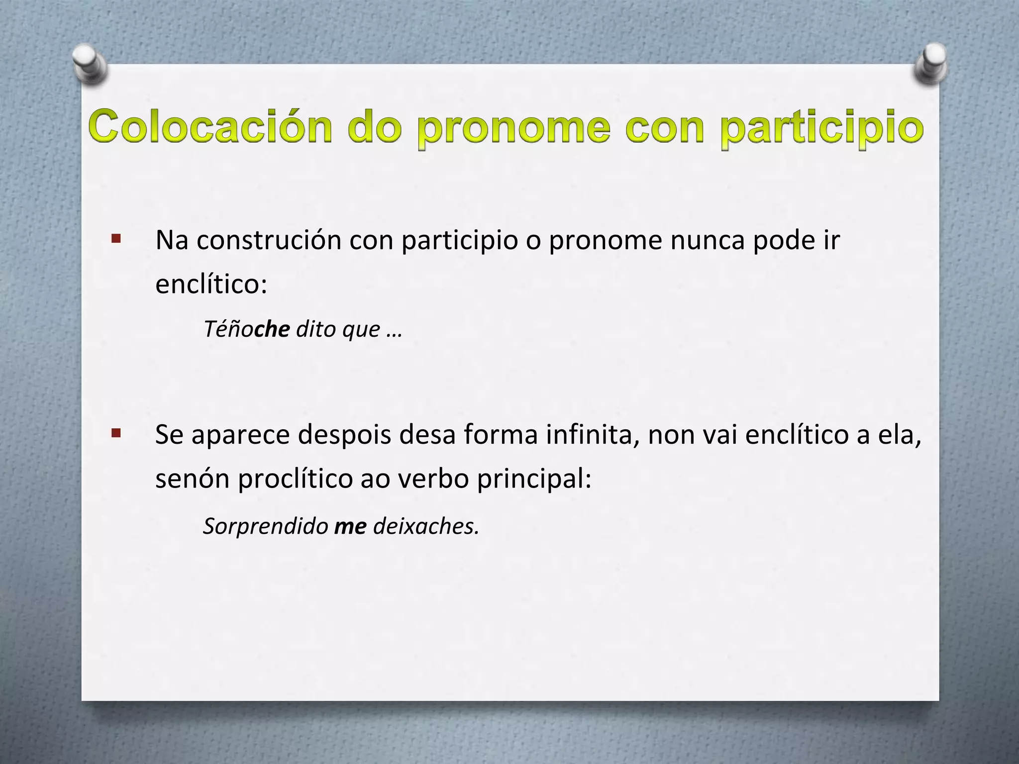  Na construción con participio o pronome nunca pode ir
enclítico:
Téñoche dito que …
 Se aparece despois desa forma infinita, non vai enclítico a ela,
senón proclítico ao verbo principal:
Sorprendido me deixaches.
 