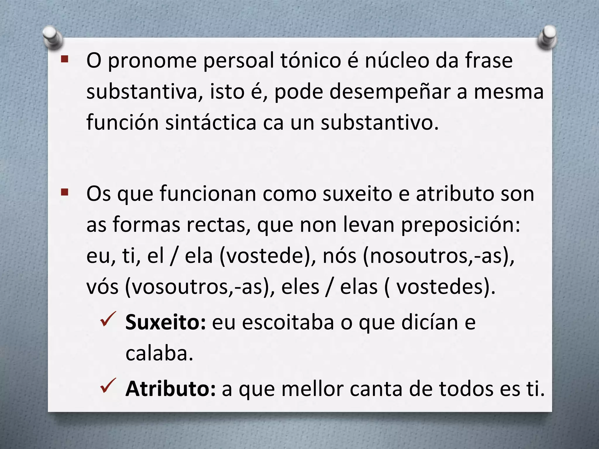  O pronome persoal tónico é núcleo da frase
substantiva, isto é, pode desempeñar a mesma
función sintáctica ca un substantivo.
 Os que funcionan como suxeito e atributo son
as formas rectas, que non levan preposición:
eu, ti, el / ela (vostede), nós (nosoutros,-as),
vós (vosoutros,-as), eles / elas ( vostedes).
 Suxeito: eu escoitaba o que dicían e
calaba.
 Atributo: a que mellor canta de todos es ti.
 