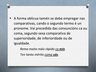  A forma oblicua tamén se debe empregar nas
comparativas, cando o segundo termo é un
pronome. Vai precedida das conxuncións ca ou
coma, segundo sexa comparativa de
superioridade, de inferioridade ou de
igualdade.
Rema moito máis rápido ca min
Ten tanto mérito coma vós.
 