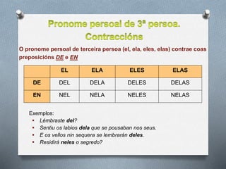 Exemplos:
 Lémbraste del?
 Sentiu os labios dela que se pousaban nos seus.
 E os vellos nin sequera se lembrarán deles.
 Residirá neles o segredo?
EL ELA ELES ELAS
DE DEL DELA DELES DELAS
EN NEL NELA NELES NELAS
O pronome persoal de terceira persoa (el, ela, eles, elas) contrae coas
preposicións DE e EN
 