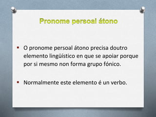  O pronome persoal átono precisa doutro
elemento lingüístico en que se apoiar porque
por si mesmo non forma grupo fónico.
 Normalmente este elemento é un verbo.
 