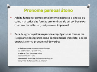  Adoita funcionar como complemento indirecto e directo ou
como marcador das formas pronominais do verbo, ben sexa
con carácter reflexivo, recíproco ou impersoal.
 Para designar a primeira persoa empréganse as formas me
(singular) e nos (plural) como complemento indirecto, directo
ou para a forma pronominal do verbo:
C. indirecto: xa me trouxeron o aparello novo.
Xa nos trouxeron o aparello novo.
C. directo: Paco chamoume o luns.
Paco chamounos o luns.
Pronominal: Sempre me ducho antes de almorzar.
Sempre nos duchamos antes de almorzar
 
