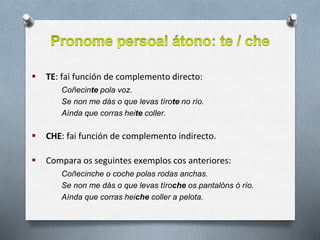  TE: fai función de complemento directo:
Coñecinte pola voz.
Se non me dás o que levas tírote no río.
Aínda que corras heite coller.
 CHE: fai función de complemento indirecto.
 Compara os seguintes exemplos cos anteriores:
Coñecinche o coche polas rodas anchas.
Se non me dás o que levas tíroche os pantalóns ó río.
Aínda que corras heiche coller a pelota.
 
