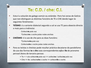  Esta é a solución do galego común ou estándar. Pero hai zonas de Galicia
que non distinguen as distintas funcións de TE e CHE dando lugar ós
seguintes fenómenos:
 TEÍSMO: é a variante dialectal segundo a cal se usa TE para obxecto directo
e mais para o indirecto:
Coñecinte pola voz
*Coñecinte o coche polas rodas anchas.
 CHEÍSMO: é o uso de che para as dúas funcións:
*Coñecinche pola voz.
Coñecinche o coche polas rodas anchas.
 Para os teístas e cheístas pode resultar práctico decatarse do paralelismo
do uso das formas te e che coas correspondentes o/a e lle do pronome
persoal átono de terceira persoa:
 Te = = o/a coñecinte pola voz == coñecino / coñecina pola voz.
 Che == lle: coñecinche o coche == coñecinlle o coche.
 