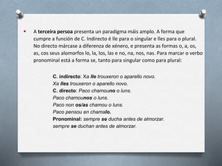  A terceira persoa presenta un paradigma máis amplo. A forma que
cumpre a función de C. Indirecto é lle para o singular e lles para o plural.
No directo márcase a diferenza de xénero, e presenta as formas o, a, os,
as, cos seus alomorfos lo, la, los, las e no, na, nos, nas. Para marcar o verbo
pronominal está a forma se, tanto para singular como para plural:
C. indirecto: Xa lle trouxeron o aparello novo.
Xa lles trouxeron o aparello novo.
C. directo: Paco chamouno o luns.
Paco chamounos o luns.
Paco non os/as chamou o luns.
Paco pensou en chamalo.
Pronominal: sempre se ducha antes de almorzar.
sempre se duchan antes de almorzar.
 