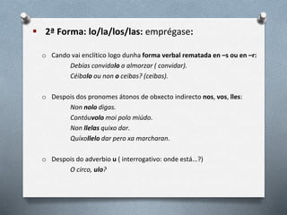  2ª Forma: lo/la/los/las: emprégase:
o Cando vai enclítico logo dunha forma verbal rematada en –s ou en –r:
Debías convidalo a almorzar ( convidar).
Céibalo ou non o ceibas? (ceibas).
o Despois dos pronomes átonos de obxecto indirecto nos, vos, lles:
Non nolo digas.
Contóuvolo moi polo miúdo.
Non llelas quixo dar.
Quíxollelo dar pero xa marcharan.
o Despois do adverbio u ( interrogativo: onde está...?)
O circo, ulo?
 