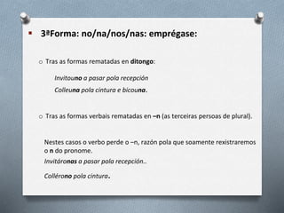  3ªForma: no/na/nos/nas: emprégase:
o Tras as formas rematadas en ditongo:
Invitouno a pasar pola recepción
Colleuna pola cintura e bicouna.
o Tras as formas verbais rematadas en –n (as terceiras persoas de plural).
Nestes casos o verbo perde o –n, razón pola que soamente rexistraremos
o n do pronome.
Invitáronas a pasar pola recepción..
Collérono pola cintura.
 