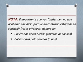 ______________________________________
NOTA: É importante que vos fixedes ben no que
acabamos de dicir, porque do contrario estariades a
construír frases erróneas. Reparade:
 Colléronos polas orellas (colleron os coellos)
 Colléronnos polas orellas (a nós)
______________________________________
 