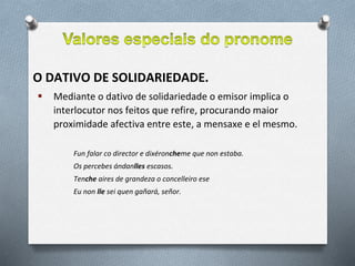 O DATIVO DE SOLIDARIEDADE.
 Mediante o dativo de solidariedade o emisor implica o
interlocutor nos feitos que refire, procurando maior
proximidade afectiva entre este, a mensaxe e el mesmo.
Fun falar co director e dixéroncheme que non estaba.
Os percebes ándanlles escasos.
Tenche aires de grandeza o concelleiro ese
Eu non lle sei quen gañará, señor.
 