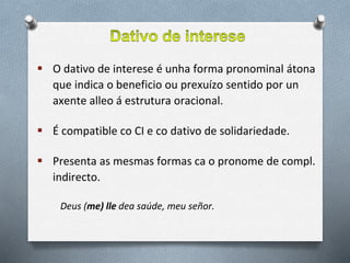  O dativo de interese é unha forma pronominal átona
que indica o beneficio ou prexuízo sentido por un
axente alleo á estrutura oracional.
 É compatible co CI e co dativo de solidariedade.
 Presenta as mesmas formas ca o pronome de compl.
indirecto.
Deus (me) lle dea saúde, meu señor.
 