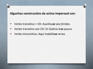 Algunhas construcións da activa impersoal son:
 Verbo transitivo + CD: Auxiliouse aos feridos.
 Verbo transitivo sen CD: En Galicia lese pouco.
 Verbo intransitivo: Aquí trabállase arreo.
 