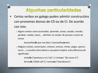  Certos verbos en galego poden admitir construcións
con pronomes átonos de CD ou de CI. De acordo
con isto:
o Algúns verbos como aconsellar, aprender, avisar, axudar, morder,
perdoar, roubar, tocar,… admiten un compl. de persoa e outro de
cousa:
Aconselloulle que non fose / aconsellouno ben
o Nalgúns verbos, como bater, chamar, ensinar, imitar, pegar, querer,
servir…, a escolla entre dativo e acusativo implica unha diferenza de
significado:
Imítalle (“parécese a el / ela” ) / imítao ( “fai coma el”)
Serviulle (“foille útil”) / serviuno (“atendeuno”)
 