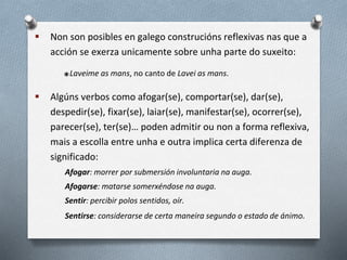  Non son posibles en galego construcións reflexivas nas que a
acción se exerza unicamente sobre unha parte do suxeito:
*Laveime as mans, no canto de Lavei as mans.
 Algúns verbos como afogar(se), comportar(se), dar(se),
despedir(se), fixar(se), laiar(se), manifestar(se), ocorrer(se),
parecer(se), ter(se)… poden admitir ou non a forma reflexiva,
mais a escolla entre unha e outra implica certa diferenza de
significado:
Afogar: morrer por submersión involuntaria na auga.
Afogarse: matarse somerxéndose na auga.
Sentir: percibir polos sentidos, oír.
Sentirse: considerarse de certa maneira segundo o estado de ánimo.
 