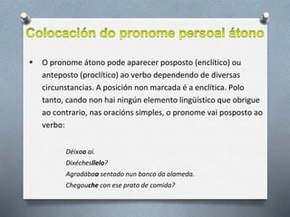  O pronome átono pode aparecer posposto (enclítico) ou
anteposto (proclítico) ao verbo dependendo de diversas
circunstancias. A posición non marcada é a enclítica. Polo
tanto, cando non hai ningún elemento lingüístico que obrigue
ao contrario, nas oracións simples, o pronome vai posposto ao
verbo:
Déixao aí.
Dixéchesllelo?
Agradábaa sentado nun banco da alameda.
Chegouche con ese prato de comida?
 